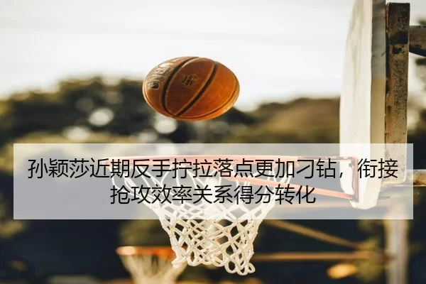 孙颖莎近期反手拧拉落点更加刁钻，衔接抢攻效率关系得分转化